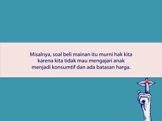Misalnya, soal beli mainan itu murni hak kita
karena kita tidak mau mengajari anak
menjadi konsumtif dan ada batasan harga.
 