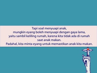 Tapi soal menyuapi anak,
mungkin eyang boleh menyuapi dengan gaya lama,
yaitu sambil keliling rumah, karena kita tidak ada di rumah
saat anak makan.
Padahal, kita minta eyang untuk memastikan anak kita makan.
 