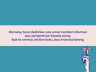 Memang, harus dipikirkan cara untuk memberi informasi
atau pengetahuan kepada eyang.
Ajak ke seminar, berikan buku, atau browsing bareng.
 
