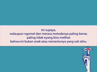 Ini supaya,
walaupun ngomel dan merasa metodenya paling benar,
paling tidak eyang bisa melihat
bahwa ini bukan anak atau menantunya yang sok tahu.
 
