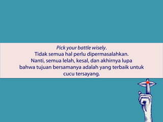 Pick your battle wisely.
Tidak semua hal perlu dipermasalahkan.
Nanti, semua lelah, kesal, dan akhirnya lupa
bahwa tujuan bersamanya adalah yang terbaik untuk 
cucu tersayang.
 