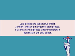 Cara protes kita juga harus smart.
Jangan langsung mengomel atau protes.
Biasanya yang diprotes langsung defensif
dan malah jadi adu debat.
 