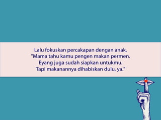 Lalu fokuskan percakapan dengan anak,
"Mama tahu kamu pengen makan permen.
Eyang juga sudah siapkan untukmu.
Tapi makanannya dihabiskan dulu, ya."
 