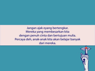 Jangan ajak eyang bertengkar.
Mereka yang membesarkan kita
dengan penuh cinta dan bertujuan mulia.
Percaya deh, anak-anak kita akan belajar banyak
dari mereka.
 