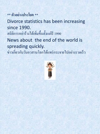 ** ตัวอย่างประโยค **
Divorce statistics has been increasing
since 1990.
สถิติการหย่าร้างได้เพิมขึ้นตั้งแต่ปี 1990
                      ่
News about the end of the world is
spreading quickly.
ข่าวเกี่ยวกับวันอวสานโลกได้แพร่ กระจายไปอย่างรวดเร็ ว
 