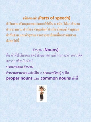 ชนิดของคา (Parts of speech)
คาในภาษาอังกฤษอาจแบ่งออกได้เป็ น 8 ชนิด ได้แก่ คานาม
คาสรรพนาม คากริ ยา คาคุณศัพท์ คากริ ยาวิเศษณ์ คาบุพบท
คาสันธาน และคาอุทาน ตามรายละเอียดเพื่อการทบทวน
ดังต่อไปนี้
                       คานาม (Nouns)
คือ คาที่ใช้ เรี ยกคน สัตว์ สิ่งของ สถานที่ การกระทา ความคิด
สภาวะ หรื อมโนทัศน์
ประเภทของคานาม
คานามสามารถแบ่ งเป็ น 2 ประเภทใหญ่ ๆ คือ
proper nouns และ common nouns ดังนี ้
 