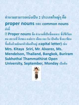 คานามสามารถแบ่ งเป็ น 2 ประเภทใหญ่ ๆ คือ
proper nouns และ common nouns
ดังนี้
    Proper nouns คือ คานามทีเ่ ป็ นชื่อเฉพาะ ซึ่งใช้ เรียก
คน สถานที่ สิ่ งของ องค์ การ เดือน และวัน เป็ นต้ น ซึ่งจะเขียน
ขึนต้ นด้ วยอักษรตัวพิมพ์ใหญ่ (capital letter) เช่ น
  ้
Mrs. Kitaya Sriri, Mr. Alvarez, Ms.
Mendelson, Thailand, Bangkok, Buriram
Sukhothai Thammathirat Open
University, September, Monday เป็ นต้ น
 