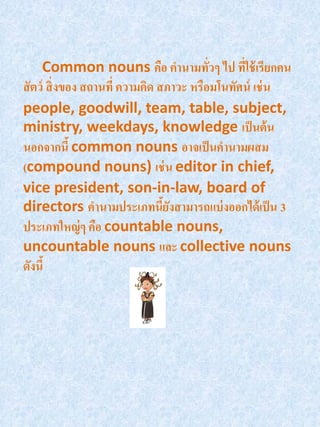 Common nouns คือ คานามทัวๆ ไป ทีใช้ เรียกคน
                                          ่     ่
สั ตว์ สิ่ งของ สถานที่ ความคิด สภาวะ หรือมโนทัศน์ เช่ น
people, goodwill, team, table, subject,
ministry, weekdays, knowledge เป็ นต้ น
นอกจากนี้ common nouns อาจเป็ นคานามผสม
(compound nouns) เช่ น editor in chief,
vice president, son-in-law, board of
directors คานามประเภทนียงสามารถแบ่ งออกได้ เป็ น 3
                                 ้ั
ประเภทใหญ่ ๆ คือ countable nouns,
uncountable nouns และ collective nouns
ดังนี้
 