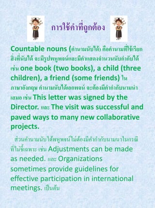 การใช้ คาทีถูกต้ อง
                            ่
Countable nouns (คานามนับได้ ) คือคานามที่ใช้ เรียก
สิ่ งทีนับได้ จะมีรูปพหูพจน์ และมีคาแสดงจานวนนับกากับได้
       ่
เช่ น one book (two books), a child (three
children), a friend (some friends) ใน
ภาษาอังกฤษ คานามนับได้ เอกพจน์ จะต้ องมีคากากับนามนา
เสมอ เช่ น This letter was signed by the
Director. และ The visit was successful and
paved ways to many new collaborative
projects.
   ส่ วนคานามนับได้พหูพจน์ไม่ตองมีคากากับนามนาในกรณี
                              ้
ที่ไม่ช้ ีเฉพาะ เช่น Adjustments can be made
as needed. และ Organizations
sometimes provide guidelines for
effective participation in international
meetings. เป็ นต้น
 
