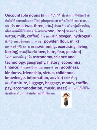 Uncountable nouns (คานามนับไม่ ได้ ) คือ คานามทีใช้ เรียกสิ่ งที่
                                                           ่
นับไม่ ได้ คานามประเภทนีไม่ มรูปพหูพจน์ และจะต้ องไม่ มคาแสดงจานวน
                          ้ ี                          ี
นับ (เช่ น one, two, three, etc.) กากับ คานามในกลุ่มนีส่วนใหญ่
                                                             ้
เป็ นคานามทีใช้ เรียกของแข็ง (เช่ น wood, iron) ของเหลว (เช่ น
             ่
water, milk, coffee) ก๊ าซ (เช่ น air, oxygen, hydrogen)
สิ่ งทีประกอบขึนจากอนุภาค (เช่ น powder, flour, milk)
       ่       ้
การกระทาหรือสภาวะ (เช่ น swimming, exercising, living,
boxing) ความรู้สึก (เช่ น love, hate, fear, passion)
วิชาการสาขาต่ างๆ (เช่ น astronomy, science and
technology, geography, history, economics,
finance) คานามทีเ่ ป็ นนามธรรมบางคา (เช่ น goodness,
kindness, friendship, virtue, childhood,
knowledge, information, advice) และคาอืนๆ                ่
(เช่ น furniture, luggage, baggage, money, traffic,
pay, accommodation, music, meat) คานามนับไม่ ได้ ไม่
ต้ องมีคากากับนามกากับในกรณีทไม่ ชี้เฉพาะ
                                   ี่
 