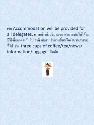 เช่น Accommodation will be provided for
all delegates. การกล่าวถึงปริ มาณของคานามนับไม่ได้จะ
มีวธีที่แตกต่างกันไป อาทิ นับตามจานวนชิ้นหรื อจานวนภาชนะ
    ิ
ที่ใส่ เช่น three cups of coffee/tea/news/
information/luggage เป็ นต้น
 