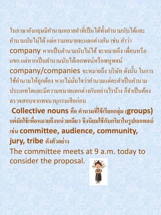 ในภาษาอังกฤษมีคานามหลายคาที่เป็ นได้ท้ งคานามนับได้และ
                                            ั
คานามนับไม่ได้ แต่ความหมายจะแตกต่างกัน เช่น คาว่า
company หากเป็ นคานามนับไม่ได้ จะหมายถึง เพื่อนหรื อ
แขก แต่หากเป็ นคานามนับได้เอกพจน์หรื อพหูพจน์
company/companies จะหมายถึง บริ ษท ดังนั้น ในการ  ั
ใช้คานามให้ถกต้อง หากไม่มนใจว่าคานามแต่ละคาเป็ นคานาม
               ู             ั่
ประเภทใดและมีความหมายแตกต่างกันอย่างไรบ้าง ก็จาเป็ นต้อง
ตรวจสอบจากพจนานุกรมเสี ยก่อน
 Collective nouns คือ คานามทีใช้ เรียกกลุ่ม (groups)
                                        ่
แต่ มกใช้ เพือหมายถึงหน่ วยเดียว จึงนิยมใช้ กบกริยาในรู ปเอกพจน์
      ั      ่                                ั
เช่ น committee, audience, community,
jury, tribe ดังตัวอย่าง
The committee meets at 9 a.m. today to
consider the proposal.
 