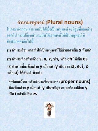 คานามพหูพจน์ (Plural nouns)
ในภาษาอังกฤษ คานามนับได้เมื่อเป็ นพหูพจน์ จะมีรูปที่แตกต่าง
ออกไป การเปลี่ยนคานามนับได้เอกพจน์ให้เป็ นพหูพจน์ มี
ข้อสังเกตดังต่อไปนี้
(1) คานามส่ วนมาก ทาให้ เป็ นพหูพจน์ ได้ ด้วยการเติม s ท้ ายคา
(2) คานามที่ลงท้ ายด้ วย s, x, z, sh, หรือ ch ให้ เติม es
(3) คานามทีลงท้ ายด้ วย y เมือหน้ า y เป็ นสระ (a, e, i, o
             ่               ่
หรือ u) ให้ เติม s ท้ ายคา
 **ข้ อยกเว้ นสาหรับคานามชี้เฉพาะ** (proper nouns)
 ทีลงท้ ายด้ วย y เมือหน้ า y เป็ นพยัญชนะ จะต้ องเปลียน y
   ่                 ่                                ่
 เป็ น i แล้วจึงเติม es
 