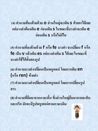 (4) คานามทีลงท้ ายด้ วย o ส่ วนใหญ่ จะเติม s ท้ ายคาได้ เลย
             ่
 แต่ บางคาต้ องเติม e ก่อนเติม s ในขณะทีบางคาจะเติม e
                                          ่
                   ก่อนเติม s หรือไม่ กได
                                       ็

(5) คานามทีลงท้ ายด้ วย f หรือ fe บางคา จะเปลียน f หรือ
             ่                                  ่
fe เป็ น v แล้วเติม es แต่ บางคาเติม s ได้ เลย ในขณะที่
บางคาใช้ ได้ ท้งสองรู ป
               ั
(6) คานามบางคาเปลียนเป็ นพหูพจน์ โดยการเติม en
                   ่
(หรือ ren) ท้ ายคา
(7) คานามบางคาเปลียนเป็ นพหูพจน์ โดยการเปลียนรู ป
                     ่                     ่
สระ
(8) คานามทียมมาจากภาษาอืน ซึ่งส่ วนใหญ่ ยมมาจากละติน
           ่ื             ่              ื
และกรีก มักจะมีรูปพหูพจน์ ตามภาษาเดิม
 