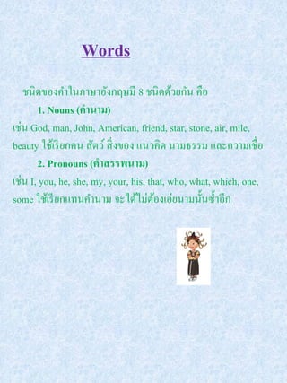 Words
   ชนิดของคาในภาษาอังกฤษมี 8 ชนิดด้วยกัน คือ
       1. Nouns (คานาม)
เช่น God, man, John, American, friend, star, stone, air, mile,
beauty ใช้เรี ยกคน สัตว์ สิ่ งของ แนวคิด นามธรรม และความเชื่อ
       2. Pronouns (คาสรรพนาม)
เช่น I, you, he, she, my, your, his, that, who, what, which, one,
some ใช้เรี ยกแทนคานาม จะได้ไม่ตองเอ่ยนามนั้นซ้ าอีก
                                       ้
 