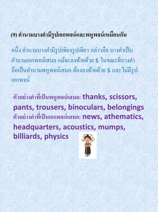 (9) คานามบางคามีรูปเอกพจน์ และพหูพจน์ เหมือนกัน
อนึ่ง คานามบางคามีรูปเพียงรู ปเดียว กล่าวคือ บางคาเป็ น
คานามเอกพจน์เสมอ แม้จะลงท้ายด้วย s ในขณะที่บางคา
ถือเป็ นคานามพหูพจน์เสมอ ต้องลงท้ายด้วย s และไม่มีรูป
เอกพจน์

ตัวอย่ างคาทีเ่ ป็ นพหูพจน์ เสมอ: thanks, scissors,
pants, trousers, binoculars, belongings
ตัวอย่างคาทีเ่ ป็ นเอกพจน์ เสมอ: news, athematics,
headquarters, acoustics, mumps,
billiards, physics
 