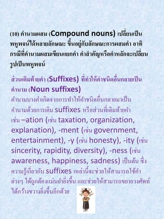 (10) คานามผสม (Compound nouns) เปลียนเป็ น  ่
พหูพจน์ ได้ หลายลักษณะ ขึนอยู่กบลักษณะการผสมคา อาทิ
                         ้     ั
กรณีทคานามผสมเขียนแยกคา คาสาคัญหรือคาหลักจะเปลียน
         ี่                                       ่
รู ปเป็ นพหูพจน์
ส่ วนเติมท้ ายคา (Suffixes) ทีทาให้ คาชนิดอืนกลายเป็ น
                                ่             ่
คานาม (Noun suffixes)
คานามบางคาเกิดจากการทาให้คาชนิดอื่นกลายมาเป็ น
คานามด้วยการเติม suffixes หรื อส่ วนที่เติมท้ายคา
เช่น –ation (เช่น taxation, organization,
explanation), -ment (เช่น government,
entertainment), -y (เช่น honesty), -ity (เช่น
sincerity, rapidity, diversity), -ness (เช่น
awareness, happiness, sadness) เป็ นต้น ซึ่ ง
ความรู ้เกี่ยวกับ suffixes เหล่านี้จะช่วยให้สามารถใช้คา
ต่างๆ ได้ถกต้องแม่นยายิงขึ้น และช่วยให้สามารถขยายวงศัพท์
             ู           ่
ได้กว้างขวางยิงขึ้นอีกด้วย
                 ่
 