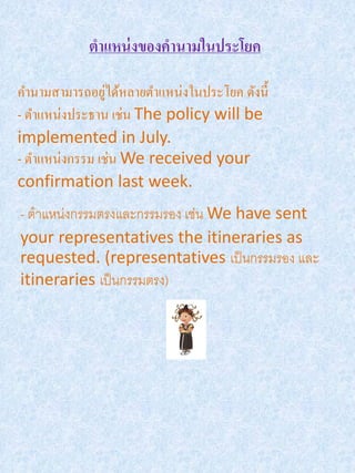 ตาแหน่ งของคานามในประโยค

                ่
คานามสามารถอยูได้หลายตาแหน่งในประโยค ดังนี้
- ตาแหน่งประธาน เช่น The policy will be
implemented in July.
- ตาแหน่งกรรม เช่น We received your
confirmation last week.
- ตาแหน่งกรรมตรงและกรรมรอง เช่น We have sent
your representatives the itineraries as
requested. (representatives เป็ นกรรมรอง และ
itineraries เป็ นกรรมตรง)
 