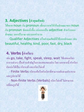 3. Adjectives (คาคุณศัพท์ )
ใช้ขยาย noun กับ pronoun เพื่อบรรยายให้เห็นลักษณะของ noun
กับ pronoun ชัดเจนยิงขึ้น แบ่งออกเป็ น adjective สาหรับบอก
                     ่
ลักษณะ บอกปริ มาณ และบอกจานวน
   - Qualifier Adjectives หรื อคาคุณศัพท์ที่ใช้บอกลักษณะ เช่น
beautiful, healthy, kind, poor, fast, dry, black

 4. Verbs (คากริยา)
 เช่น go, take, fight, speak, sleep, wait ใช้แสดงกริ ยา
 อาการต่างๆ เป็ นส่ วนสาคัญในภาคแสดงของประโยค นอกจากนี้ คากริ ยา
 ยังแบ่งได้เป็ น กริ ยาแท้ และกริ ยาไม่แท้
     - Finite Verbs กริ ยาแท้หรื อคากริ ยาที่สามารถผันตามประธาน
 และรู ปกาลได้
     - Non-finite Verbs (Verbals) กริ ยาไม่แท้ ไม่สามารถ
 เปลี่ยนรู ปได้
 