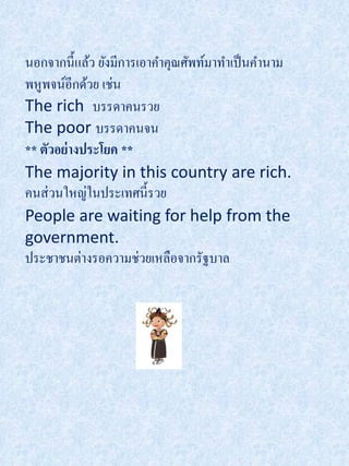 นอกจากนี้แล้ว ยังมีการเอาคาคุณศัพท์มาทาเป็ นคานาม
พหูพจน์อีกด้วย เช่น
The rich บรรดาคนรวย
The poor บรรดาคนจน
** ตัวอย่างประโยค **
The majority in this country are rich.
คนส่ วนใหญ่ในประเทศนี้รวย
People are waiting for help from the
government.
ประชาชนต่างรอความช่วยเหลือจากรัฐบาล
 