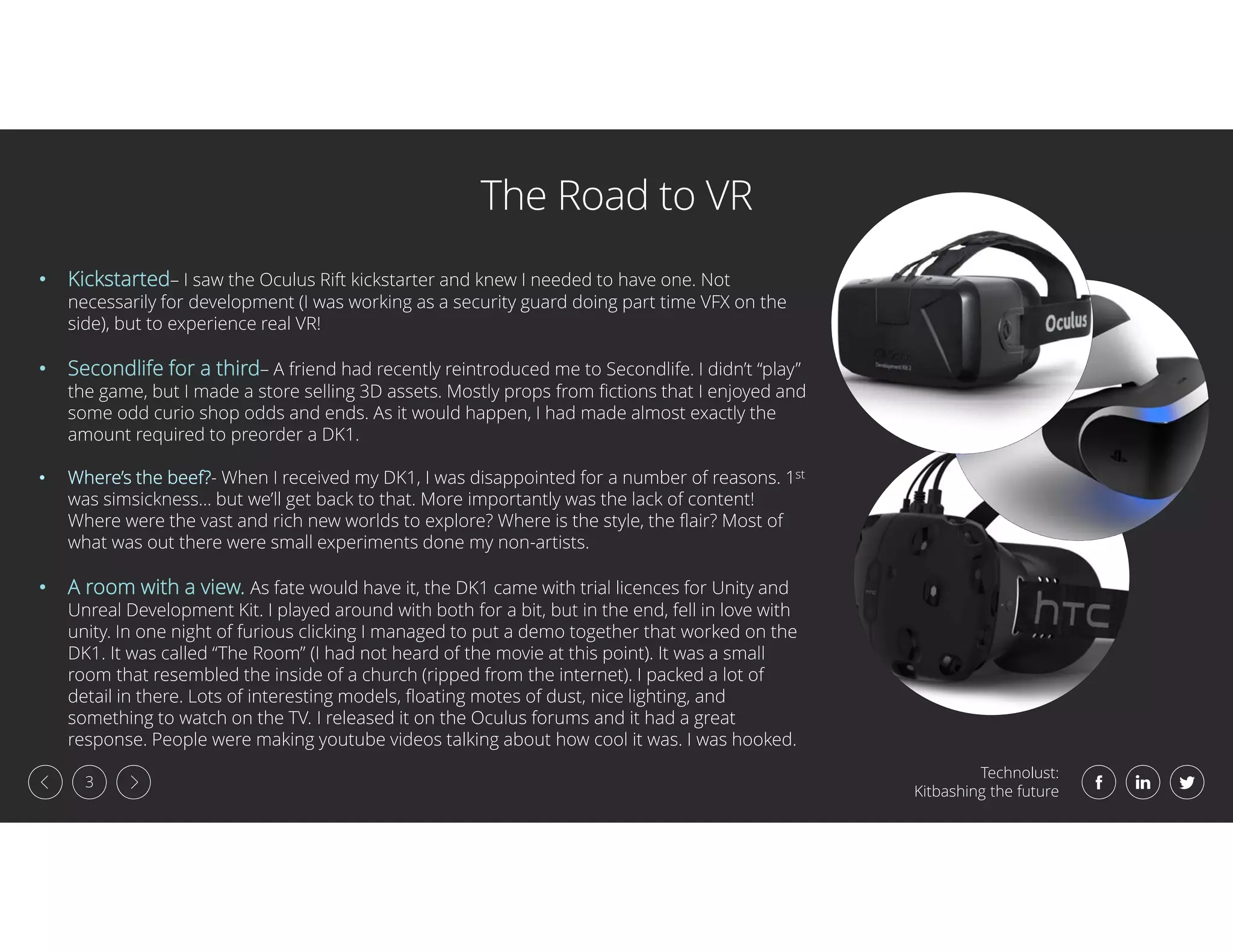 Technolust:
Kitbashing the future
3
The Road to VR
• Kickstarted– I saw the Oculus Rift kickstarter and knew I needed to have one. Not
necessarily for development (I was working as a security guard doing part time VFX on the
side), but to experience real VR!
• Secondlife for a third– A friend had recently reintroduced me to Secondlife. I didn’t “play”
the game, but I made a store selling 3D assets. Mostly props from fictions that I enjoyed and
some odd curio shop odds and ends. As it would happen, I had made almost exactly the
amount required to preorder a DK1.
• Where’s the beef?- When I received my DK1, I was disappointed for a number of reasons. 1st
was simsickness… but we’ll get back to that. More importantly was the lack of content!
Where were the vast and rich new worlds to explore? Where is the style, the flair? Most of
what was out there were small experiments done my non-artists.
• A room with a view. As fate would have it, the DK1 came with trial licences for Unity and
Unreal Development Kit. I played around with both for a bit, but in the end, fell in love with
unity. In one night of furious clicking I managed to put a demo together that worked on the
DK1. It was called “The Room” (I had not heard of the movie at this point). It was a small
room that resembled the inside of a church (ripped from the internet). I packed a lot of
detail in there. Lots of interesting models, floating motes of dust, nice lighting, and
something to watch on the TV. I released it on the Oculus forums and it had a great
response. People were making youtube videos talking about how cool it was. I was hooked.
 
