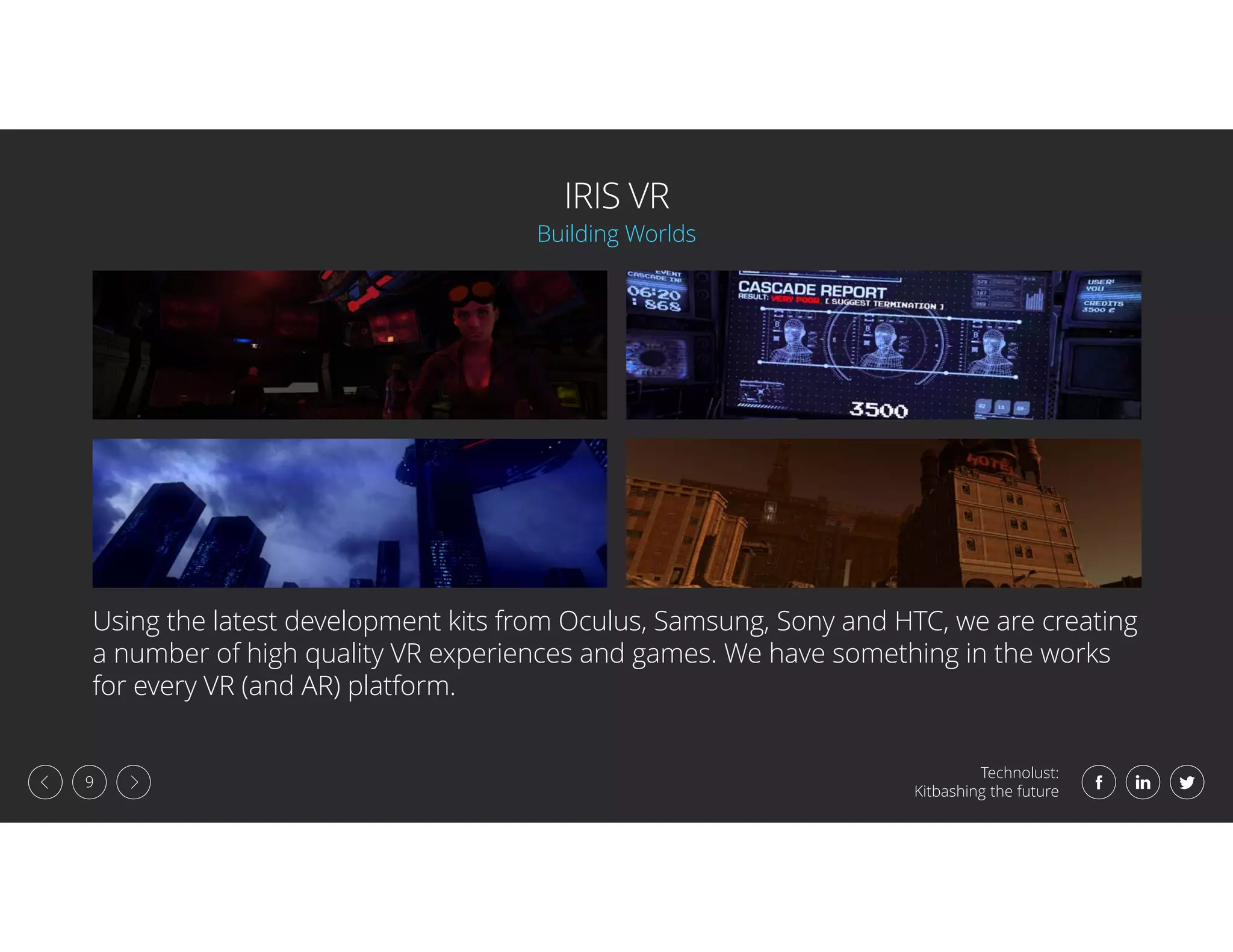 Technolust:
Kitbashing the future
9
IRIS VR
Using the latest development kits from Oculus, Samsung, Sony and HTC, we are creating
a number of high quality VR experiences and games. We have something in the works
for every VR (and AR) platform.
Building Worlds
 