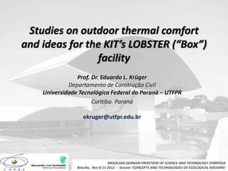 Studies on outdoor thermal comfort
and ideas for the KIT’s LOBSTER (“Box”)
facility
Prof. Dr. Eduardo L. Krüger
Departamento de Construção Civil
Universidade Tecnológica Federal do Paraná – UTFPR
Curitiba. Paraná
ekruger@utfpr.edu.br
BRAZILIAN-GERMAN FRONTIERS OF SCIENCE AND TECHNOLOGY SYMPOSIA
Brasilia, Nov 8-11 2012 - Session ‘CONCEPTS AND TECHNOLOGIES OF ECOLOGICAL HOUSING’
 