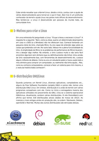 Cabe ainda ressaltar que o Kernel Linux, desde o início, contou com a ajuda de
vários desenvolvedores para tornar-se o que é hoje. Alan Cox é um profundo
conhecedor do kernel e ajuda Linus nas partes mais difíceis do desenvolvimento.
Mas lembre-se: o Linux é desenvolvido por pessoas do mundo todo, da
comunidade livre.
Em uma entrevista foi perguntado a Linus: “O que o levou a escrever o Linux?” A
resposta foi a seguinte: "Bem, como eu disse, queria um determinado desempenho
em casa e o DOS (e o Windows) não me ofereciam isso. Comecei tentando um
pequeno clone do Unix, chamado Minix. Eu era capaz de entender algo sobre as
coisas que pretendia com ele. Por outro lado, faltava-me a plena funcionalidade do
Unix. A simplicidade do Minix (e os problemas de performance do Minix) levaram-
me a desejar algo melhor. No entanto, o Unix custava muito e não seria fácil
encontrar algo bom sem dinheiro (que eu definitivamente não tinha). Uma versão
de Unix razoavelmente boa, com ferramentas de desenvolvimento etc, custava
alguns milhares de dólares. Como eu era um estudante pobre e havia usado todo o
meu dinheiro para comprar um computador, eu realmente não tinha opção... Mas,
como eu conhecia computadores, comecei a fazer um sistema para mim mesmo, e
o resto da história todos conhecem".
Quando juntamos um Kernel Linux, diversos aplicativos, compiladores etc.,
alguns da Free Software Foundation (projeto GNU) e outros não, temos uma
distribuição GNU/ Linux. Em síntese, distribuição é a união do kernel com vários
programas compatíveis com ele. Como no início a esmagadora maioria dos
aplicativos utilizados era proveniente do GNU, criou-se o sistema operacional
GNU/Linux. Atualmente, existem várias distribuições. O site DistroWatch.com
afirma que temos 318 distribuições ativas (dados de março de 2012). As
maiores e mais antigas ainda em produção são, na ordem: Slackware, Debian,
openSUSE e Red Hat. Muitas das outras distribuições são derivadas dessas.
11
5-Motivos para criar o Linux
6-Distribuições GNU/Linux
 