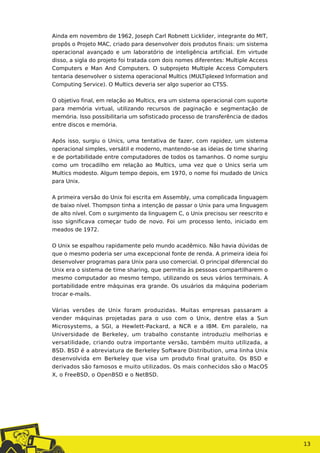 Ainda em novembro de 1962, Joseph Carl Robnett Licklider, integrante do MIT,
propôs o Projeto MAC, criado para desenvolver dois produtos finais: um sistema
operacional avançado e um laboratório de inteligência artificial. Em virtude
disso, a sigla do projeto foi tratada com dois nomes diferentes: Multiple Access
Computers e Man And Computers. O subprojeto Multiple Access Computers
tentaria desenvolver o sistema operacional Multics (MULTiplexed Information and
Computing Service). O Multics deveria ser algo superior ao CTSS.
O objetivo final, em relação ao Multics, era um sistema operacional com suporte
para memória virtual, utilizando recursos de paginação e segmentação de
memória. Isso possibilitaria um sofisticado processo de transferência de dados
entre discos e memória.
Após isso, surgiu o Unics, uma tentativa de fazer, com rapidez, um sistema
operacional simples, versátil e moderno, mantendo-se as ideias de time sharing
e de portabilidade entre computadores de todos os tamanhos. O nome surgiu
como um trocadilho em relação ao Multics, uma vez que o Unics seria um
Multics modesto. Algum tempo depois, em 1970, o nome foi mudado de Unics
para Unix.
A primeira versão do Unix foi escrita em Assembly, uma complicada linguagem
de baixo nível. Thompson tinha a intenção de passar o Unix para uma linguagem
de alto nível. Com o surgimento da linguagem C, o Unix precisou ser reescrito e
isso significava começar tudo de novo. Foi um processo lento, iniciado em
meados de 1972.
O Unix se espalhou rapidamente pelo mundo acadêmico. Não havia dúvidas de
que o mesmo poderia ser uma excepcional fonte de renda. A primeira ideia foi
desenvolver programas para Unix para uso comercial. O principal diferencial do
Unix era o sistema de time sharing, que permitia às pessoas compartilharem o
mesmo computador ao mesmo tempo, utilizando os seus vários terminais. A
portabilidade entre máquinas era grande. Os usuários da máquina poderiam
trocar e-mails.
Várias versões de Unix foram produzidas. Muitas empresas passaram a
vender máquinas projetadas para o uso com o Unix, dentre elas a Sun
Microsystems, a SGI, a Hewlett-Packard, a NCR e a IBM. Em paralelo, na
Universidade de Berkeley, um trabalho constante introduziu melhorias e
versatilidade, criando outra importante versão, também muito utilizada, a
BSD. BSD é a abreviatura de Berkeley Software Distribution, uma linha Unix
desenvolvida em Berkeley que visa um produto final gratuito. Os BSD e
derivados são famosos e muito utilizados. Os mais conhecidos são o MacOS
X, o FreeBSD, o OpenBSD e o NetBSD.
13
 