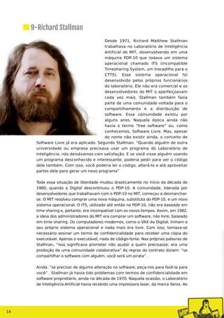 Desde 1971, Richard Matthew Stallman
trabalhava no Laboratório de Inteligência
Artificial do MIT, desenvolvendo em uma
máquina PDP-10 que rodava um sistema
operacional chamado ITS (Incompatible
Timesharing System, um trocadilho para o
CTTS). Esse sistema operacional foi
desenvolvido pelos próprios funcionários
do laboratório. Ele não era comercial e os
desenvolvedores do MIT o aperfeiçoavam
cada vez mais. Stallman também fazia
parte de uma comunidade voltada para o
compartilhamento e a distribuição de
software. Essa comunidade existiu por
alguns anos. Naquela época ainda não
havia o termo “free software” ou, como
conhecemos, Software Livre. Mas, apesar
do nome não existir ainda, o conceito de
Software Livre já era aplicado. Segundo Stallman, “Quando alguém de outra
universidade ou empresa precisava usar um programa do Laboratório de
Inteligência, nós deixávamos com satisfação. E se você visse alguém usando
um programa desconhecido e interessante, poderia pedir para ver o código
dele também. Com isso, você poderia ler o código, alterá-lo e até aproveitar
partes dele para gerar um novo programa”
Toda essa situação de liberdade mudou drasticamente no início da década de
1980, quando a Digital descontinuou o PDP-10. A comunidade, liderada por
desenvolvedores que trabalhavam com o PDP-10 no MIT, começou a desmanchar-
se. O MIT resolveu comprar uma nova máquina, substituta do PDP-10, e um novo
sistema operacional. O ITS, utilizado até então no PDP-10, não era baseado em
time sharing e, portanto, era incompatível com os novos tempos. Assim, em 1982,
a ideia dos administradores do MIT era comprar um software, não livre, baseado
em time sharing. Os computadores modernos, como o VAX da Digital, tinham o
seu próprio sistema operacional e nada mais era livre. Com isso, tornava-se
necessário assinar um termo de confidencialidade para receber uma cópia do
executável. Apenas o executável, nada de código-fonte. Nas próprias palavras de
Stallman, “isso significava prometer não ajudar a quem precisasse; era uma
proibição de uma comunidade colaborativa” As regras do contrato diziam: “se
compartilhar o software com alguém, você será um pirata” .
Ainda: “se precisar de alguma alteração no software, peça-nos para fazê-la para
você” . Stallman já havia tido problemas com termos de confidencialidade em
software proprietário, ainda na década de 1970. Naquela ocasião, o Laboratório
de Inteligência Artificial havia recebido uma impressora laser, da marca Xerox. Ao
14
9-Richard Stallman
 