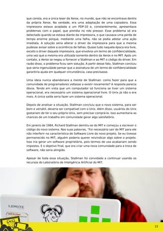 que consta, era a única laser da Xerox, no mundo, que não se encontrava dentro
da própria Xerox. Na verdade, era uma adaptação de uma copiadora. Essa
impressora estava acoplada a um PDP-10 e, constantemente, apresentava
problemas com o papel, que prendia no rolo pressor. Esse problema só era
detectado quando se estava diante da impressora, o que causava uma perda de
tempo enorme porque, mediante uma falha, não se podia adotar uma ação
imediata. A solução seria alterar o driver da impressora para que a mesma
pudesse avisar sobre a ocorrência de falhas. Quase tudo naquela época era livre,
exceto o driver daquela impressora, que envolvia um termo de confidencialidade,
uma vez que a mesma era utilizada somente dentro da Xerox e no MIT. Após um
contato, a Xerox se negou a fornecer a Stallman e ao MIT o código do driver. Em
razão disso, o problema ficou sem solução. A partir desse fato, Stallman concluiu
que seria ingenuidade pensar que a assinatura de um termo de confidencialidade
garantiria ajuda em qualquer circunstância, caso precisasse.
Uma ideia nunca abandonara a mente de Stallman: como fazer para que a
comunidade de programadores voltasse a existir novamente? A resposta parecia
óbvia. Tendo em vista que um computador só funciona se tiver um sistema
operacional, era necessário um sistema operacional livre. O Unix já não o era
mais. A única saída seria fazer um sistema operacional.
Depois de analisar a situação, Stallman concluiu que o novo sistema, para ser
bom e versátil, deveria ser compatível com o Unix. Além disso, usuários do Unix
gostariam de ter o seu próprio Unix, sem precisar comprá-lo. Isso aumentaria as
chances de um trabalho em comunidade gerar algo satisfatório.
Em janeiro de 1984, Richard Stallman demitiu-se do MIT e começou a escrever o
código do novo sistema. Nas suas palavras, “Foi necessário sair do MIT para ele
não interferir na característica de Software Livre do novo projeto. Se eu tivesse
permanecido no MIT, alguém poderia querer reivindicar algo sobre o projeto.
Isso iria gerar um software proprietário, pois termos de uso acabariam sendo
impostos. E o objetivo final, que era criar uma nova comunidade para a troca de
software, não seria atingido.
Apesar de toda essa situação, Stallman foi convidado a continuar usando os
recursos do Laboratório de Inteligência Artificial do MIT.
15
 