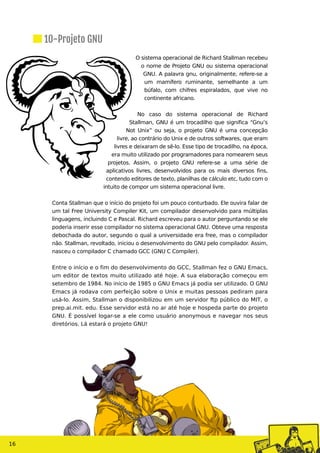 O sistema operacional de Richard Stallman recebeu
o nome de Projeto GNU ou sistema operacional
GNU. A palavra gnu, originalmente, refere-se a
um mamífero ruminante, semelhante a um
búfalo, com chifres espiralados, que vive no
continente africano.
No caso do sistema operacional de Richard
Stallman, GNU é um trocadilho que significa “Gnu’s
Not Unix” ou seja, o projeto GNU é uma concepção
livre, ao contrário do Unix e de outros softwares, que eram
livres e deixaram de sê-lo. Esse tipo de trocadilho, na época,
era muito utilizado por programadores para nomearem seus
projetos. Assim, o projeto GNU refere-se a uma série de
aplicativos livres, desenvolvidos para os mais diversos fins,
contendo editores de texto, planilhas de cálculo etc, tudo com o
intuito de compor um sistema operacional livre.
Conta Stallman que o início do projeto foi um pouco conturbado. Ele ouvira falar de
um tal Free University Compiler Kit, um compilador desenvolvido para múltiplas
linguagens, incluindo C e Pascal. Richard escreveu para o autor perguntando se ele
poderia inserir esse compilador no sistema operacional GNU. Obteve uma resposta
debochada do autor, segundo o qual a universidade era free, mas o compilador
não. Stallman, revoltado, iniciou o desenvolvimento do GNU pelo compilador. Assim,
nasceu o compilador C chamado GCC (GNU C Compiler).
Entre o início e o fim do desenvolvimento do GCC, Stallman fez o GNU Emacs,
um editor de textos muito utilizado até hoje. A sua elaboração começou em
setembro de 1984. No início de 1985 o GNU Emacs já podia ser utilizado. O GNU
Emacs já rodava com perfeição sobre o Unix e muitas pessoas pediram para
usá-lo. Assim, Stallman o disponibilizou em um servidor ftp público do MIT, o
prep.ai.mit. edu. Esse servidor está no ar até hoje e hospeda parte do projeto
GNU. É possível logar-se a ele como usuário anonymous e navegar nos seus
diretórios. Lá estará o projeto GNU!
10-Projeto GNU
16
 