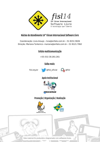 Núcleo de Atendimento 14° Fórum Internacional Software Livre
Coordenação: Livia Araujo – livia@enfato.com.br – 51 8151 9026
Direção: Mariana Turkenicz– mariana@enfato.com.br – 51 8121.7062
Enfato multicomunicação
+55 (51) 30.261.261
Saiba mais:
fisl.org.br @fisl_oficial @fisl
Apoio Institucional
Promoção | Organização | Realização
Este material foi produzido e diagramado com softwares livres.
 