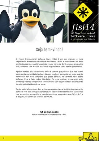 O Fórum Internacional Software Livre (FISL) é um dos maiores e mais
importantes eventos de tecnologia da América Latina. É realizado há 14 anos
em Porto Alegre e, na última edição, reuniu cerca de 8 mil pessoas em quatro
dias, contando com mais de 800 horas de palestras e cerca de 600 palestrantes.
Apesar de toda esta visibilidade, ainda é comum que pessoas que não fazem
parte desta comunidade tenham dúvidas e achem o assunto um tanto quanto
hermético. Por mais complexo que possa parecer, na verdade, falar sobre
software livre é falar sobre liberdade. Por esse motivo, preparamos este
workshop visando compartilhar conhecimento com os jornalistas e esclarecendo
as principais dúvidas sobre o tema.
Neste material reunimos dois textos que apresentam a história do movimento
software livre e os principais conceitos por trás de toda esta filosofia. Esperamos
que aproveitem a experiência e contamos com a sua presença no fisl14, de 3 a
6 de julho, no Centro de Eventos da PUCRS.
Seja bem-vindo!
GT-Comunicação
Fórum Internacional Software Livre – FISL
2
 