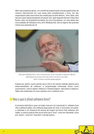 4
Além das propostas gerais, um comitê de programação convida palestrantes de
renome internacional em suas áreas para complementar o time. Um dos
responsáveis pelo nascimento da moeda peer-to-peer BitCoin , Amir Taaki, dois
dos principais desenvolvedores do player VLC, Jean-Baptiste Kempf e Felix Paul
Kuhne, além do presidente-fundador da Linux Foundation, um dos ídolos das
comunidades de Software Livre, John Maddog Hall, são só alguns dos grandes
nomes que passarão por lá.
Para John Maddog Hall, o fisl é compromisso anual marcado na agenda. Não há
participante do evento que não tenha uma foto a seu lado.
(Foto: Cristiano Sant'Anna/divulgação)
Engana-se, porém, quem pensar que o fisl é um evento voltado apenas para
desenvolvedores de software: a programação contempla temas como
ecossistema, cultura digital, robótica e metareciclagem, educação e negócios.
Todos eles explorados em suas relações com o software livre.
A primeira distinção a qual um leigo costuma ser submetido é: software livre
não é software grátis. Um software pago pode ser livre, e vice-versa. Em parte,
a confusão é um resquício do idioma de origem do termo free software. Em
inglês, a mesma palavra free serve tanto para "livre", como em liberdade, como
pra "grátis", como em "free beer" (cerveja grátis).
Mas o que é afinal software livre?
 
