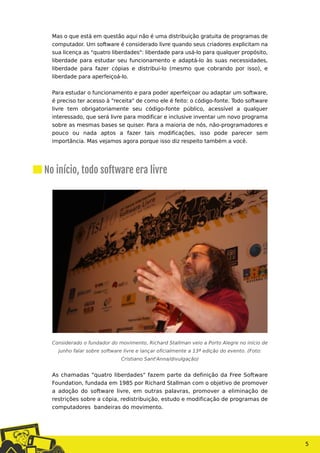 5
Mas o que está em questão aqui não é uma distribuição gratuita de programas de
computador. Um software é considerado livre quando seus criadores explicitam na
sua licença as "quatro liberdades": liberdade para usá-lo para qualquer propósito,
liberdade para estudar seu funcionamento e adaptá-lo às suas necessidades,
liberdade para fazer cópias e distribui-lo (mesmo que cobrando por isso), e
liberdade para aperfeiçoá-lo.
Para estudar o funcionamento e para poder aperfeiçoar ou adaptar um software,
é preciso ter acesso à "receita" de como ele é feito: o código-fonte. Todo software
livre tem obrigatoriamente seu código-fonte público, acessível a qualquer
interessado, que será livre para modificar e inclusive inventar um novo programa
sobre as mesmas bases se quiser. Para a maioria de nós, não-programadores e
pouco ou nada aptos a fazer tais modificações, isso pode parecer sem
importância. Mas vejamos agora porque isso diz respeito também a você.
Considerado o fundador do movimento, Richard Stallman veio a Porto Alegre no início de
junho falar sobre software livre e lançar oficialmente a 13ª edição do evento. (Foto:
Cristiano Sant'Anna/divulgação)
As chamadas "quatro liberdades" fazem parte da definição da Free Software
Foundation, fundada em 1985 por Richard Stallman com o objetivo de promover
a adoção do software livre, em outras palavras, promover a eliminação de
restrições sobre a cópia, redistribuição, estudo e modificação de programas de
computadores bandeiras do movimento.
No início, todo software era livre
 