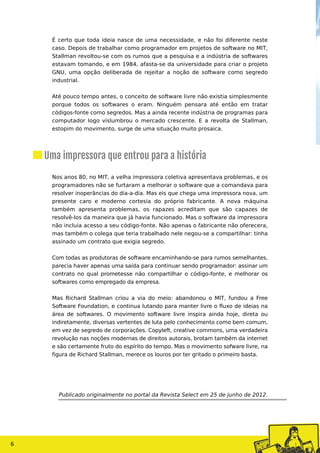 É certo que toda ideia nasce de uma necessidade, e não foi diferente neste
caso. Depois de trabalhar como programador em projetos de software no MIT,
Stallman revoltou-se com os rumos que a pesquisa e a indústria de softwares
estavam tomando, e em 1984, afasta-se da universidade para criar o projeto
GNU, uma opção deliberada de rejeitar a noção de software como segredo
industrial.
Até pouco tempo antes, o conceito de software livre não existia simplesmente
porque todos os softwares o eram. Ninguém pensara até então em tratar
códigos-fonte como segredos. Mas a ainda recente indústria de programas para
computador logo vislumbrou o mercado crescente. E a revolta de Stallman,
estopim do movimento, surge de uma situação muito prosaica.
Nos anos 80, no MIT, a velha impressora coletiva apresentava problemas, e os
programadores não se furtaram a melhorar o software que a comandava para
resolver inoperâncias do dia-a-dia. Mas eis que chega uma impressora nova, um
presente caro e moderno cortesia do próprio fabricante. A nova máquina
também apresenta problemas, os rapazes acreditam que são capazes de
resolvê-los da maneira que já havia funcionado. Mas o software da impressora
não incluia acesso a seu código-fonte. Não apenas o fabricante não oferecera,
mas também o colega que teria trabalhado nele negou-se a compartilhar: tinha
assinado um contrato que exigia segredo.
Com todas as produtoras de software encaminhando-se para rumos semelhantes,
parecia haver apenas uma saída para continuar sendo programador: assinar um
contrato no qual prometesse não compartilhar o código-fonte, e melhorar os
softwares como empregado da empresa.
Mas Richard Stallman criou a via do meio: abandonou o MIT, fundou a Free
Software Foundation, e continua lutando para manter livre o fluxo de ideias na
área de softwares. O movimento software livre inspira ainda hoje, direta ou
indiretamente, diversas vertentes de luta pelo conhecimento como bem comum,
em vez de segredo de corporações. Copyleft, creative commons, uma verdadeira
revolução nas noções modernas de direitos autorais, brotam também da internet
e são certamente fruto do espírito do tempo. Mas o movimento sofware livre, na
figura de Richard Stallman, merece os louros por ter gritado o primeiro basta.
Publicado originalmente no portal da Revista Select em 25 de junho de 2012.
Uma impressora que entrou para a história
6
 