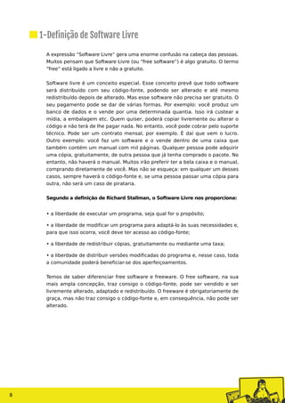 A expressão “Software Livre” gera uma enorme confusão na cabeça das pessoas.
Muitos pensam que Software Livre (ou “free software”) é algo gratuito. O termo
“free” está ligado a livre e não a gratuito.
Software livre é um conceito especial. Esse conceito prevê que todo software
será distribuído com seu código-fonte, podendo ser alterado e até mesmo
redistribuído depois de alterado. Mas esse software não precisa ser gratuito. O
seu pagamento pode se dar de várias formas. Por exemplo: você produz um
banco de dados e o vende por uma determinada quantia. Isso irá custear a
mídia, a embalagem etc. Quem quiser, poderá copiar livremente ou alterar o
código e não terá de lhe pagar nada. No entanto, você pode cobrar pelo suporte
técnico. Pode ser um contrato mensal, por exemplo. É daí que vem o lucro.
Outro exemplo: você faz um software e o vende dentro de uma caixa que
também contém um manual com mil páginas. Qualquer pessoa pode adquirir
uma cópia, gratuitamente, de outra pessoa que já tenha comprado o pacote. No
entanto, não haverá o manual. Muitos irão preferir ter a bela caixa e o manual,
comprando diretamente de você. Mas não se esqueça: em qualquer um desses
casos, sempre haverá o código-fonte e, se uma pessoa passar uma cópia para
outra, não será um caso de pirataria.
Segundo a definição de Richard Stallman, o Software Livre nos proporciona:
• a liberdade de executar um programa, seja qual for o propósito;
• a liberdade de modificar um programa para adaptá-lo às suas necessidades e,
para que isso ocorra, você deve ter acesso ao código-fonte;
• a liberdade de redistribuir cópias, gratuitamente ou mediante uma taxa;
• a liberdade de distribuir versões modificadas do programa e, nesse caso, toda
a comunidade poderá beneficiar-se dos aperfeiçoamentos.
Temos de saber diferenciar free software e freeware. O free software, na sua
mais ampla concepção, traz consigo o código-fonte, pode ser vendido e ser
livremente alterado, adaptado e redistribuído. O freeware é obrigatoriamente de
graça, mas não traz consigo o código-fonte e, em consequência, não pode ser
alterado.
8
1-Definição de Software Livre
 