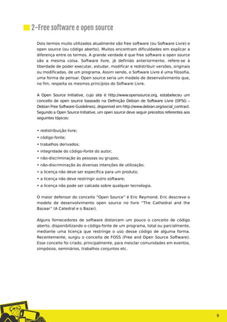 Dois termos muito utilizados atualmente são free software (ou Software Livre) e
open source (ou código aberto). Muitos encontram dificuldades em explicar a
diferença entre os termos. A grande verdade é que free software e open source
são a mesma coisa. Software livre, já definido anteriormente, refere-se à
liberdade de poder executar, estudar, modificar e redistribuir versões, originais
ou modificadas, de um programa. Assim sendo, o Software Livre é uma filosofia,
uma forma de pensar. Open source seria um modelo de desenvolvimento que,
no fim, respeita os mesmos princípios do Software Livre.
A Open Source Initiative, cujo site é http://www.opensource.org, estabeleceu um
conceito de open source baseado na Definição Debian de Software Livre (DFSG –
Debian Free Software Guidelines), disponível em http://www.debian.org/social_contract.
Segundo a Open Source Initiative, um open source deve seguir preceitos referentes aos
seguintes tópicos:
• redistribuição livre;
• código-fonte;
• trabalhos derivados;
• integridade do código-fonte do autor;
• não-discriminação às pessoas ou grupos;
• não-discriminação às diversas intenções de utilização;
• a licença não deve ser específica para um produto;
• a licença não deve restringir outro software;
• a licença não pode ser calcada sobre qualquer tecnologia.
O maior defensor do conceito “Open Source” é Eric Reymond. Eric descreve o
modelo de desenvolvimento open source no livro “The Cathedral and the
Bazaar” (A Catedral e o Bazar).
Alguns fornecedores de software distorcem um pouco o conceito de código
aberto, disponibilizando o código-fonte de um programa, total ou parcialmente,
mediante uma licença que restringe o uso desse código de alguma forma.
Recentemente, surgiu o conceito de FOSS (Free and Open Source Software).
Esse conceito foi criado, principalmente, para mesclar comunidades em eventos,
simpósios, seminários, trabalhos conjuntos etc.
9
2-Free software e open source
 