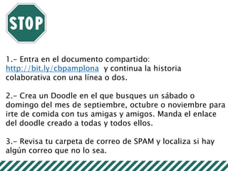 1.- Entra en el documento compartido:
http://bit.ly/cbpamplona y continua la historia
colaborativa con una línea o dos.
2.- Crea un Doodle en el que busques un sábado o
domingo del mes de septiembre, octubre o noviembre para
irte de comida con tus amigas y amigos. Manda el enlace
del doodle creado a todas y todos ellos.
3.- Revisa tu carpeta de correo de SPAM y localiza si hay
algún correo que no lo sea.
 