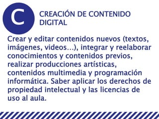 C CREACIÓN DE CONTENIDO
DIGITAL
Crear y editar contenidos nuevos (textos,
imágenes, videos…), integrar y reelaborar
conocimientos y contenidos previos,
realizar producciones artísticas,
contenidos multimedia y programación
informática. Saber aplicar los derechos de
propiedad intelectual y las licencias de
uso al aula.
 
