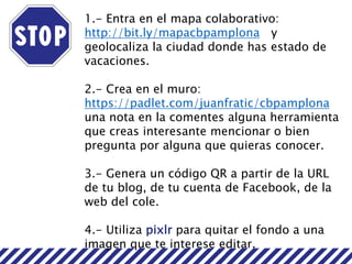 1.- Entra en el mapa colaborativo:
http://bit.ly/mapacbpamplona y
geolocaliza la ciudad donde has estado de
vacaciones.
2.- Crea en el muro:
https://padlet.com/juanfratic/cbpamplona
una nota en la comentes alguna herramienta
que creas interesante mencionar o bien
pregunta por alguna que quieras conocer.
3.- Genera un código QR a partir de la URL
de tu blog, de tu cuenta de Facebook, de la
web del cole.
4.- Utiliza pixlr para quitar el fondo a una
imagen que te interese editar.
 
