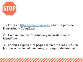 1.- Entra en http://www.google.es y haz un poco de
Egosurfing – Googléate!
2.- Crea un nombre de usuario y un avatar que te
identifiquen.
3.- Localiza alguna otra página diferente a las vistas en
las que se hable del buen uso/uso seguro de Internet.
 