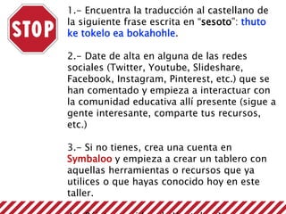 1.- Encuentra la traducción al castellano de
la siguiente frase escrita en “sesoto”: thuto
ke tokelo ea bokahohle.
2.- Date de alta en alguna de las redes
sociales (Twitter, Youtube, Slideshare,
Facebook, Instagram, Pinterest, etc.) que se
han comentado y empieza a interactuar con
la comunidad educativa allí presente (sigue a
gente interesante, comparte tus recursos,
etc.)
3.- Si no tienes, crea una cuenta en
Symbaloo y empieza a crear un tablero con
aquellas herramientas o recursos que ya
utilices o que hayas conocido hoy en este
taller.
 