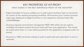 WHAT MAKES IT THE BEST SERVERLESS PROXY IN THE INDUSTRY?
KEY PROPERTIES OF KIT-PROXY
• Edge Extensible: kit-proxy enables you to add custom business logic (as functions)
for events of the request processing workflow. All functions (your custom business
logic) gets deployed as Edge-Functions on the respective cloud provider (like
Lambda@Edge).
• kit-proxy exposes environment management REST APIs which can be used to -
invalidate all cached content & ensure fresh pull from your application. This would
be useful when there is a new release pushed for the application (mapped under kit-
proxy).
• kit-proxy is 100% serverless making it scale to peak load and scale down to zero in
real-time.
 