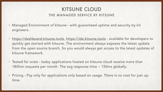 THE MANAGED SERVICE BY KITSUNE
KITSUNE CLOUD
• Managed Environment of kitsune - with guaranteed uptime and security by kit
engineers.
• https://dashboard.kitsune.tools, https://ide.kitsune.tools - available for developers to
quickly get started with kitsune. The environment always exposes the latest update
from the open source branch. So you would always get access to the latest updates of
kitsune framework.
• Tested for scale - today applications hosted on kitsune cloud receive more than
1Billion requests per month. The avg response time ~ 150ms globally.
• Pricing - Pay only for applications only based on usage. There is no cost for just up-
time.
 