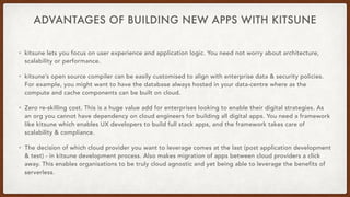 ADVANTAGES OF BUILDING NEW APPS WITH KITSUNE
• kitsune lets you focus on user experience and application logic. You need not worry about architecture,
scalability or performance.
• kitsune’s open source compiler can be easily customised to align with enterprise data & security policies.
For example, you might want to have the database always hosted in your data-centre where as the
compute and cache components can be built on cloud.
• Zero re-skilling cost. This is a huge value add for enterprises looking to enable their digital strategies. As
an org you cannot have dependency on cloud engineers for building all digital apps. You need a framework
like kitsune which enables UX developers to build full stack apps, and the framework takes care of
scalability & compliance.
• The decision of which cloud provider you want to leverage comes at the last (post application development
& test) - in kitsune development process. Also makes migration of apps between cloud providers a click
away. This enables organisations to be truly cloud agnostic and yet being able to leverage the benefits of
serverless.
 