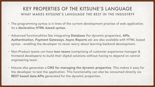 WHAT MAKES KITSUNE’S LANGUAGE THE BEST IN THE INDUSTRY?
KEY PROPERTIES OF THE KITSUNE’S LANGUAGE
• The programming syntax is in lines of the current development practise of web application.
Its a declarative HTML based syntax.
• Advanced functionalities like integrating Database (for dynamic properties), APIs,
Authentication, Payment Gateways, Async Reports etc are also available with HTML based
syntax - enabling the developer to never worry about learning backend development.
• Non-Product teams can have lean teams (comprising of customer experience manager &
frontend developers) to build their digital solutions without having to depend on central
engineering team.
• kitsune also generates a CMS for managing the dynamic properties. This makes it easy for
the developer to test the application. This functionality can also be consumed directly via
REST based data-APIs generated for the dynamic properties.
 