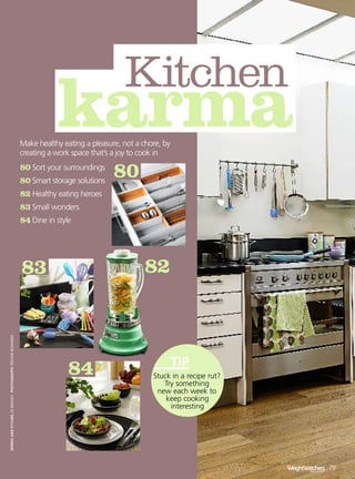 Kitchen
                                                                    karma
                                                         Make healthy eating a pleasure, not a chore, by
                                                         creating a work space that’s a joy to cook in

                                                                                      80
                                                         80 Sort your surroundings
                                                         80 Smart storage solutions
                                                         82 Healthy eating heroes
                                                         83 Small wonders
                                                         84 Dine in style




                                                                                               82
                                                         83
words and styling jo moody PhotograPhs trevor richards




                                                                        84                        Stuck in a recipe rut?
                                                                                                     Try something
                                                                                                   new each week to
                                                                                                      keep cooking
                                                                                                       interesting




                                                                                                                           WeightWatchers 79
                                                                                                                                   magazine
 