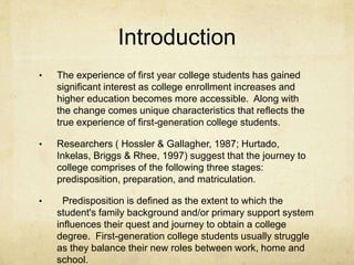 Introduction 
• The experience of first year college students has gained 
significant interest as college enrollment increases and 
higher education becomes more accessible. Along with 
the change comes unique characteristics that reflects the 
true experience of first-generation college students. 
• Researchers ( Hossler & Gallagher, 1987; Hurtado, 
Inkelas, Briggs & Rhee, 1997) suggest that the journey to 
college comprises of the following three stages: 
predisposition, preparation, and matriculation. 
• Predisposition is defined as the extent to which the 
student's family background and/or primary support system 
influences their quest and journey to obtain a college 
degree. First-generation college students usually struggle 
as they balance their new roles between work, home and 
school. 
 